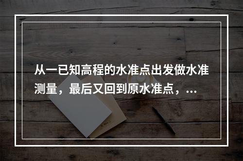 从一已知高程的水准点出发做水准测量，最后又回到原水准点，这称