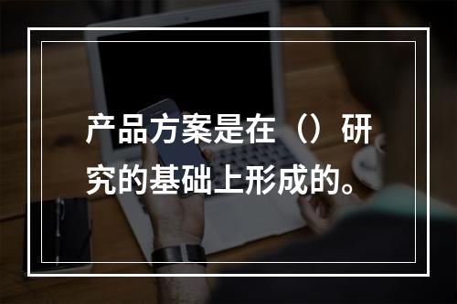 产品方案是在（）研究的基础上形成的。