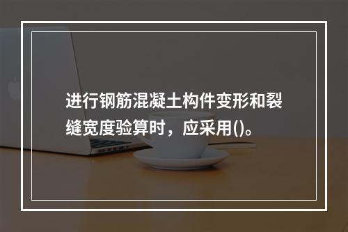 进行钢筋混凝土构件变形和裂缝宽度验算时，应采用()。