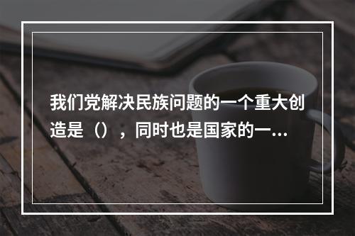 我们党解决民族问题的一个重大创造是（），同时也是国家的一项基