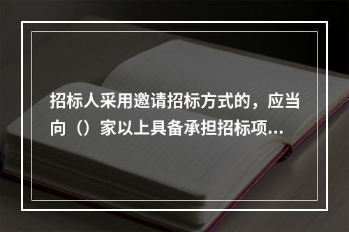 招标人采用邀请招标方式的，应当向（）家以上具备承担招标项目能