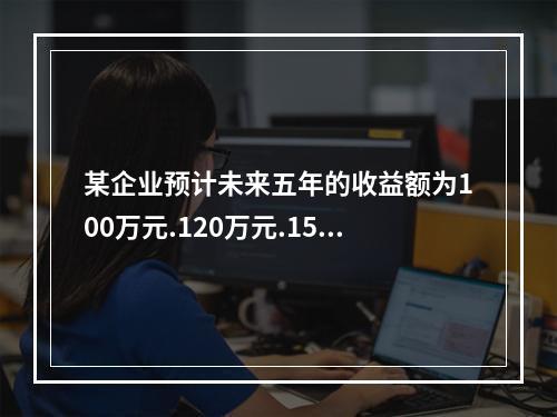 某企业预计未来五年的收益额为100万元.120万元.150万