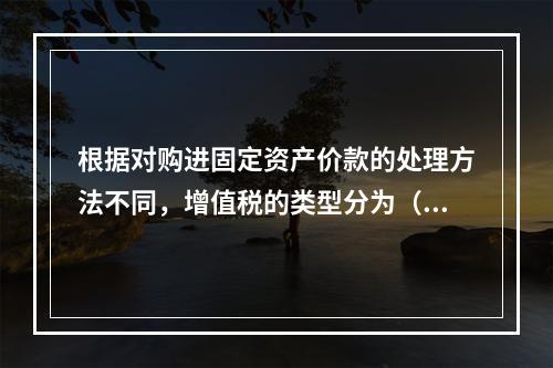 根据对购进固定资产价款的处理方法不同，增值税的类型分为（　