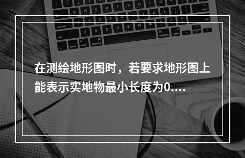 在测绘地形图时，若要求地形图上能表示实地物最小长度为0.2m