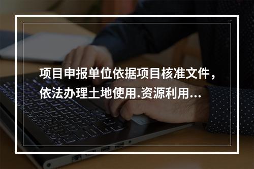 项目申报单位依据项目核准文件，依法办理土地使用.资源利用.城