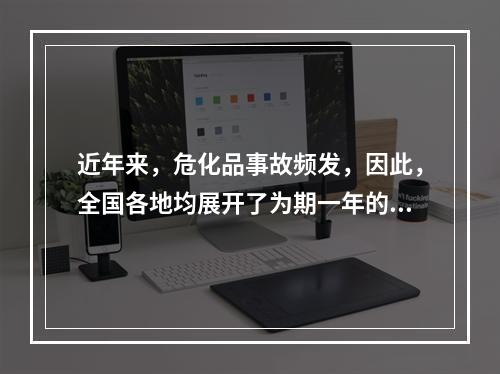 近年来，危化品事故频发，因此，全国各地均展开了为期一年的危化