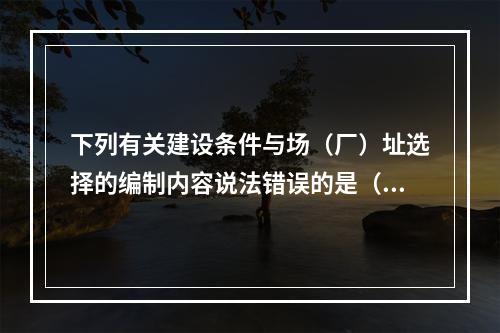 下列有关建设条件与场（厂）址选择的编制内容说法错误的是（）。