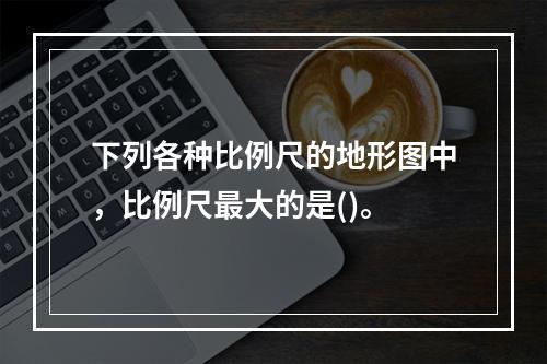 下列各种比例尺的地形图中，比例尺最大的是()。