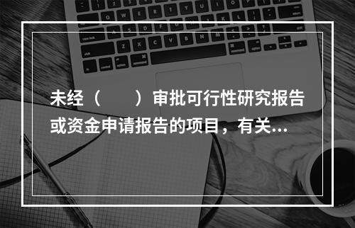 未经（　　）审批可行性研究报告或资金申请报告的项目，有关部门