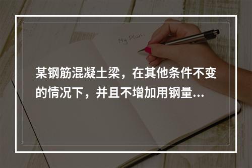 某钢筋混凝土梁，在其他条件不变的情况下，并且不增加用钢量，用