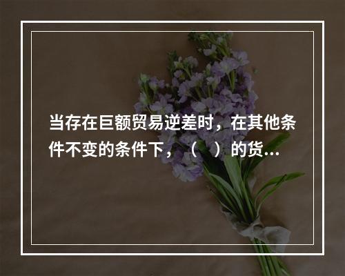 当存在巨额贸易逆差时，在其他条件不变的条件下，（　）的货币政