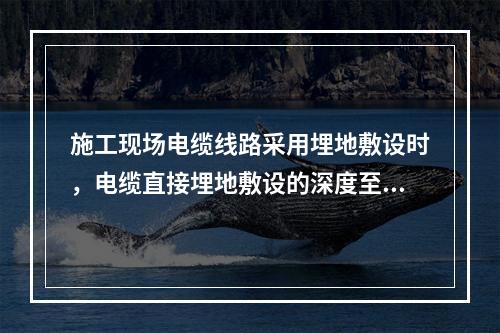 施工现场电缆线路采用埋地敷设时，电缆直接埋地敷设的深度至少应