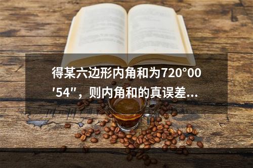 得某六边形内角和为720°00′54″，则内角和的真误差和每