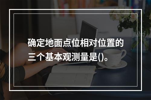 确定地面点位相对位置的三个基本观测量是()。