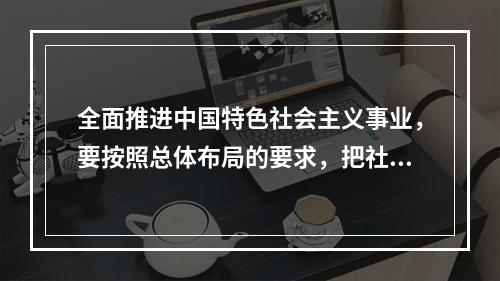 全面推进中国特色社会主义事业，要按照总体布局的要求，把社会主