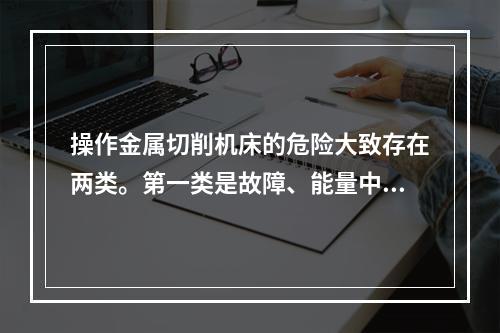 操作金属切削机床的危险大致存在两类。第一类是故障、能量中断、