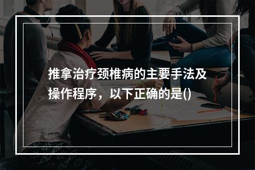 推拿治疗颈椎病的主要手法及操作程序，以下正确的是()