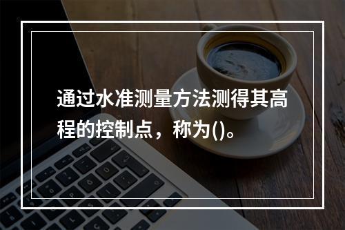 通过水准测量方法测得其高程的控制点，称为()。