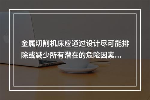 金属切削机床应通过设计尽可能排除或减少所有潜在的危险因素，当