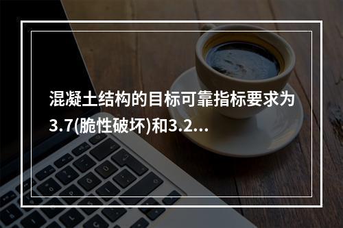 混凝土结构的目标可靠指标要求为3.7(脆性破坏)和3.2(延