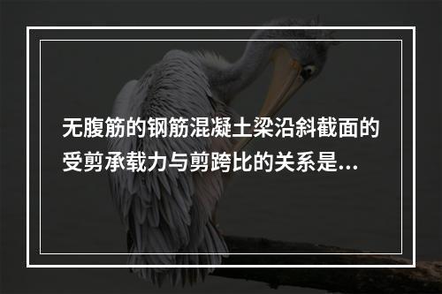 无腹筋的钢筋混凝土梁沿斜截面的受剪承载力与剪跨比的关系是()