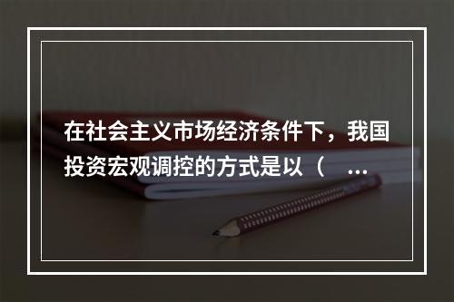 在社会主义市场经济条件下，我国投资宏观调控的方式是以（　）为