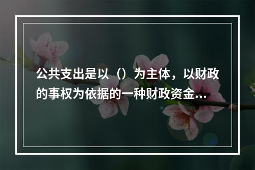 公共支出是以（）为主体，以财政的事权为依据的一种财政资金分配