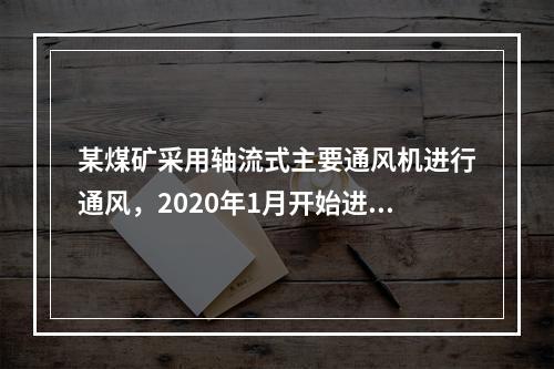 某煤矿采用轴流式主要通风机进行通风，2020年1月开始进入到