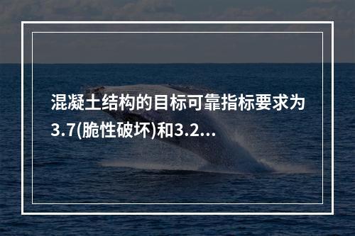 混凝土结构的目标可靠指标要求为3.7(脆性破坏)和3.2(延