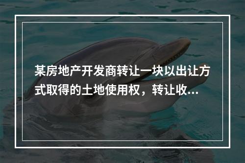 某房地产开发商转让一块以出让方式取得的土地使用权，转让收入为