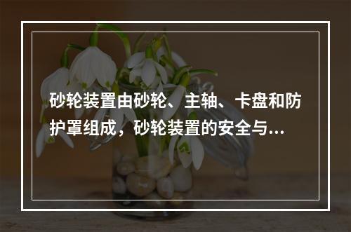 砂轮装置由砂轮、主轴、卡盘和防护罩组成，砂轮装置的安全与其组