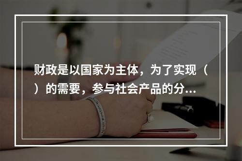 财政是以国家为主体，为了实现（）的需要，参与社会产品的分配和