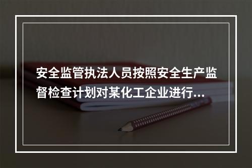 安全监管执法人员按照安全生产监督检查计划对某化工企业进行现场