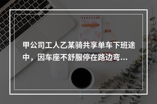 甲公司工人乙某骑共享单车下班途中，因车座不舒服停在路边弯腰调