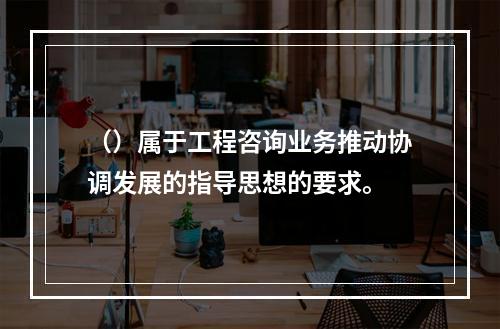 （）属于工程咨询业务推动协调发展的指导思想的要求。