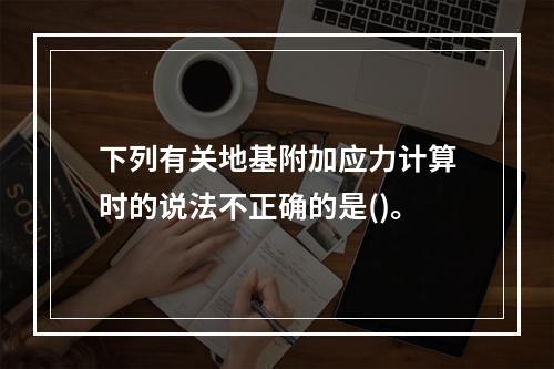 下列有关地基附加应力计算时的说法不正确的是()。