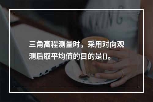 三角高程测量时，采用对向观测后取平均值的目的是()。