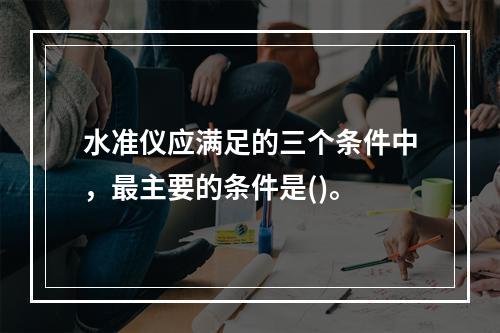 水准仪应满足的三个条件中，最主要的条件是()。