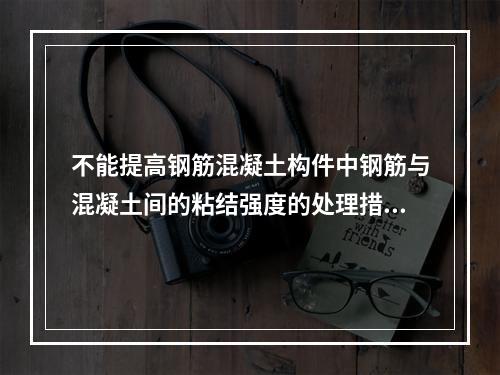 不能提高钢筋混凝土构件中钢筋与混凝土间的粘结强度的处理措施是