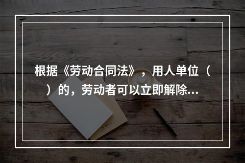 根据《劳动合同法》，用人单位（　）的，劳动者可以立即解除劳动