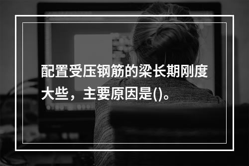 配置受压钢筋的梁长期刚度大些，主要原因是()。