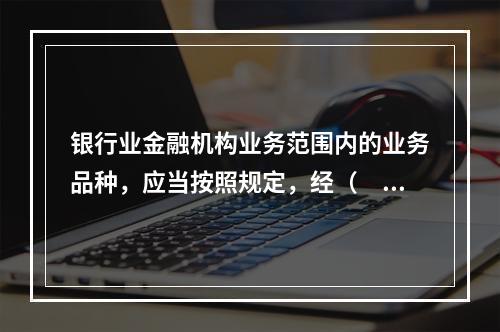 银行业金融机构业务范围内的业务品种，应当按照规定，经（　）审