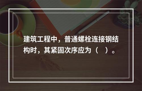 建筑工程中，普通螺栓连接钢结构时，其紧固次序应为（　）。