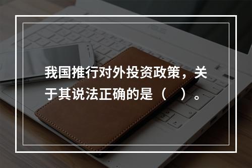 我国推行对外投资政策，关于其说法正确的是（　）。