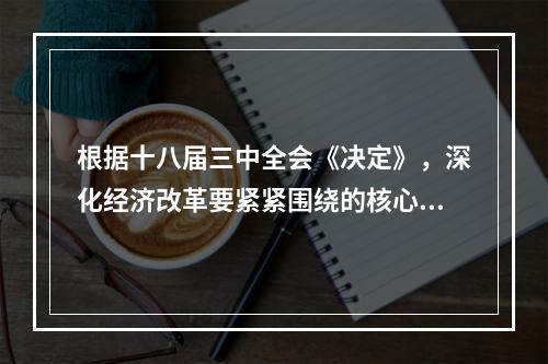 根据十八届三中全会《决定》，深化经济改革要紧紧围绕的核心是（