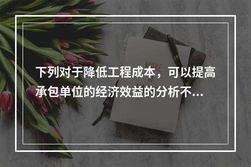 下列对于降低工程成本，可以提高承包单位的经济效益的分析不正确