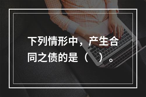 下列情形中，产生合同之债的是（　）。