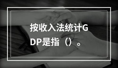 按收入法统计GDP是指（）。