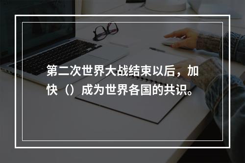 第二次世界大战结束以后，加快（）成为世界各国的共识。