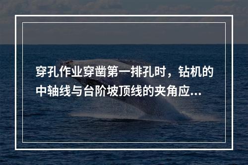 穿孔作业穿凿第一排孔时，钻机的中轴线与台阶坡顶线的夹角应不小